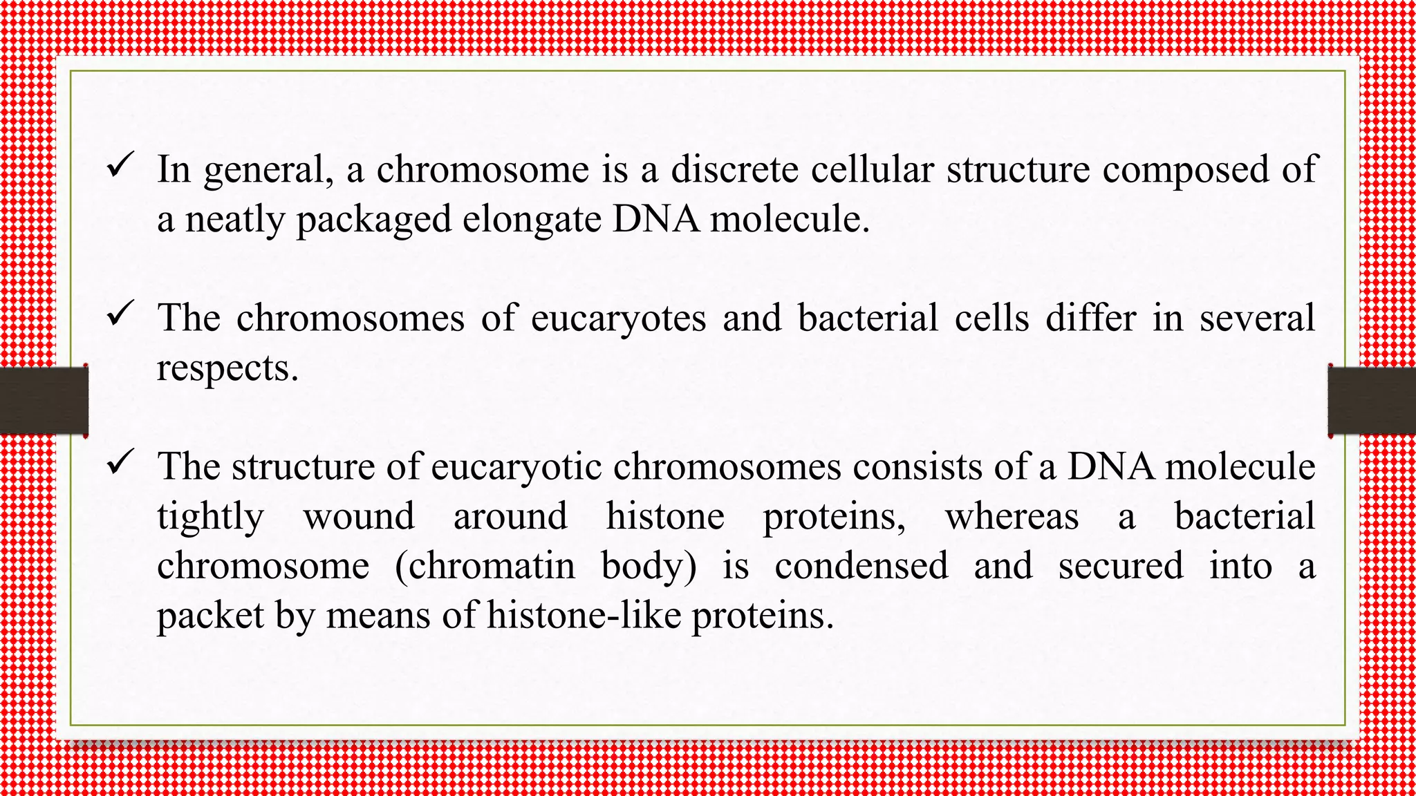  In general, a chromosome is a discrete cellular structure composed of
a neatly packaged elongate DNA molecule.
 The chromosomes of eucaryotes and bacterial cells differ in several
respects.
 The structure of eucaryotic chromosomes consists of a DNA molecule
tightly wound around histone proteins, whereas a bacterial
chromosome (chromatin body) is condensed and secured into a
packet by means of histone-like proteins.
 
