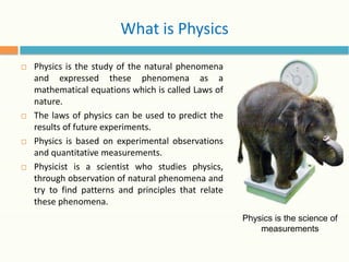 What is Physics
□ Physics is the study of the natural phenomena
and expressed these phenomena as a
mathematical equations which is called Laws of
nature.
□ The laws of physics can be used to predict the
results of future experiments.
□ Physics is based on experimental observations
and quantitative measurements.
□ Physicist is a scientist who studies physics,
through observation of natural phenomena and
try to find patterns and principles that relate
these phenomena.
Physics is the science of
measurements
 