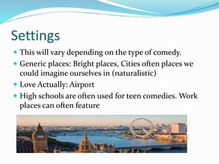 Settings
 This will vary depending on the type of comedy.
 Generic places: Bright places, Cities often places we
could imagine ourselves in (naturalistic)
 Love Actually: Airport
 High schools are often used for teen comedies. Work
places can often feature
 