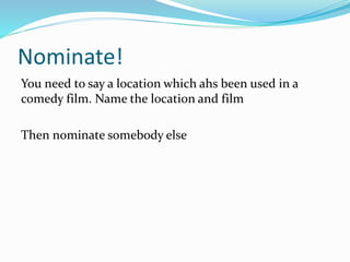 Nominate!
You need to say a location which ahs been used in a
comedy film. Name the location and film
Then nominate somebody else
 