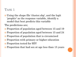 TASK 1
Using the shape file ‘cluster.shp’, and the logit
‘prophiv’ as the response variable, identify a
model that best predicts this variable
The predictions are;
Proportion of population aged between 15 and 19
Proportion of population aged between 15 and 24
Proportion of population that is circumcised
Proportion with primary or higher education
Proportion tested for HIV
Proportion that had sex at age less than 15 years
 