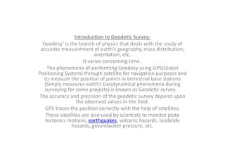 Introduction to Geodetic Survey:
Geodesy’ is the branch of physics that deals with the study of
accurate measurement of earth’s geography, mass distribution,
orientation, etc.
It varies concerning time.
The phenomena of performing Geodesy using GPS(Global
Positioning System) through satellite for navigation purposes and
to measure the position of points in terrestrial base stations
(Simply measures earth’s Geodynamical phenomena during
surveying for some projects) is known as Geodetic survey.
The accuracy and precision of the geodetic survey depend upon
the observed values in the field.
GPS traces the position correctly with the help of satellites.
These satellites are also used by scientists to monitor plate
tectonics motions, earthquakes, volcanic hazards, landslide
hazards, groundwater pressure, etc.
 