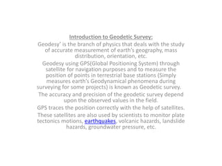 Introduction to Geodetic Survey:
Geodesy’ is the branch of physics that deals with the study
of accurate measurement of earth’s geography, mass
distribution, orientation, etc.
Geodesy using GPS(Global Positioning System) through
satellite for navigation purposes and to measure the
position of points in terrestrial base stations (Simply
measures earth’s Geodynamical phenomena during
surveying for some projects) is known as Geodetic survey.
The accuracy and precision of the geodetic survey depend
upon the observed values in the field.
GPS traces the position correctly with the help of satellites.
These satellites are also used by scientists to monitor plate
tectonics motions, earthquakes, volcanic hazards, landslide
hazards, groundwater pressure, etc.
 
