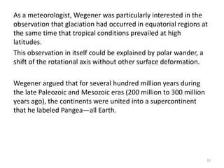 As a meteorologist, Wegener was particularly interested in the
observation that glaciation had occurred in equatorial regions at
the same time that tropical conditions prevailed at high
latitudes.
This observation in itself could be explained by polar wander, a
shift of the rotational axis without other surface deformation.
Wegener argued that for several hundred million years during
the late Paleozoic and Mesozoic eras (200 million to 300 million
years ago), the continents were united into a supercontinent
that he labeled Pangea—all Earth.
10
 