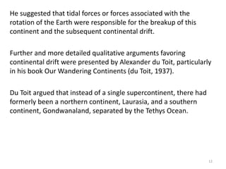 He suggested that tidal forces or forces associated with the
rotation of the Earth were responsible for the breakup of this
continent and the subsequent continental drift.
Further and more detailed qualitative arguments favoring
continental drift were presented by Alexander du Toit, particularly
in his book Our Wandering Continents (du Toit, 1937).
Du Toit argued that instead of a single supercontinent, there had
formerly been a northern continent, Laurasia, and a southern
continent, Gondwanaland, separated by the Tethys Ocean.
12
 