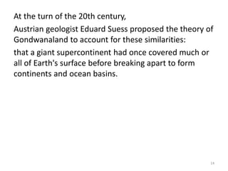 At the turn of the 20th century,
Austrian geologist Eduard Suess proposed the theory of
Gondwanaland to account for these similarities:
that a giant supercontinent had once covered much or
all of Earth's surface before breaking apart to form
continents and ocean basins.
14
 
