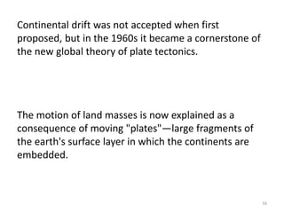 Continental drift was not accepted when first
proposed, but in the 1960s it became a cornerstone of
the new global theory of plate tectonics.
The motion of land masses is now explained as a
consequence of moving "plates"—large fragments of
the earth's surface layer in which the continents are
embedded.
16
 