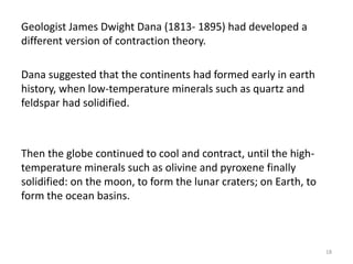 Geologist James Dwight Dana (1813- 1895) had developed a
different version of contraction theory.
Dana suggested that the continents had formed early in earth
history, when low-temperature minerals such as quartz and
feldspar had solidified.
Then the globe continued to cool and contract, until the high-
temperature minerals such as olivine and pyroxene finally
solidified: on the moon, to form the lunar craters; on Earth, to
form the ocean basins.
18
 