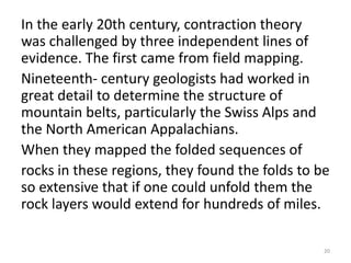 In the early 20th century, contraction theory
was challenged by three independent lines of
evidence. The first came from field mapping.
Nineteenth- century geologists had worked in
great detail to determine the structure of
mountain belts, particularly the Swiss Alps and
the North American Appalachians.
When they mapped the folded sequences of
rocks in these regions, they found the folds to be
so extensive that if one could unfold them the
rock layers would extend for hundreds of miles.
20
 