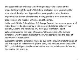 The second line of evidence came from geodesy—the science of the
shape (or figure) of the earth. While field geologists were unraveling the
structure of the Alps and Appalachians, cartographers with the Great
Trignometrical Survey of India were making geodetic measurements to
produce accurate maps of British colonial holdings.
In the early 1850s, Colonel (later Sir) George Everest, the surveyor-general of
India, discovered a discrepancy in the measured distance between two
stations, Kaliana and Kalianpur, 370 miles (600 kilometers) apart.
When measured on the basis of surveyor's triangulations, the latitude
difference was five seconds greater than when computed on the basis of
astronomical observation.
Everest thought the difference might be due to the gravitational attraction of
the Himalayas on the surveyors' plumb bobs, and enlisted John Pratt (1809-
1871), a Cambridge-trained mathematician and the archdeacon of Calcutta,
to examine the problem.
21
 