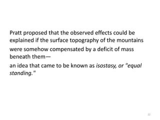 Pratt proposed that the observed effects could be
explained if the surface topography of the mountains
were somehow compensated by a deficit of mass
beneath them—
an idea that came to be known as isostasy, or "equal
standing."
22
 