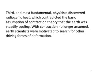 Third, and most fundamental, physicists discovered
radiogenic heat, which contradicted the basic
assumption of contraction theory that the earth was
steadily cooling. With contraction no longer assumed,
earth scientists were motivated to search for other
driving forces of deformation.
23
 