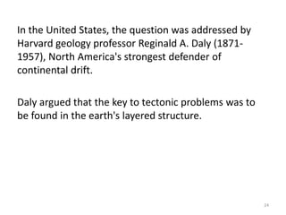 In the United States, the question was addressed by
Harvard geology professor Reginald A. Daly (1871-
1957), North America's strongest defender of
continental drift.
Daly argued that the key to tectonic problems was to
be found in the earth's layered structure.
24
 