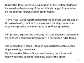 During the 1950s extensive exploration of the seafloor led to an
improved understanding of the worldwide range of mountains
on the seafloor known as mid-ocean ridges.
Harry Hess (1962) hypothesized that the seafloor was created at
the axis of a ridge and moved away from the ridge to form an
ocean in a process now referred to as seafloor spreading.
This process explains the similarity in shape between continental
margins. As a continent breaks apart, a new ocean ridge forms.
The ocean floor created is formed symmetrically at this ocean
ridge, creating a new ocean.
This is how the Atlantic Ocean was formed; the mid-Atlantic
ridge where the ocean formed now bisects the ocean.
28
 