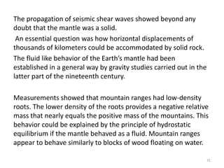 The propagation of seismic shear waves showed beyond any
doubt that the mantle was a solid.
An essential question was how horizontal displacements of
thousands of kilometers could be accommodated by solid rock.
The fluid like behavior of the Earth’s mantle had been
established in a general way by gravity studies carried out in the
latter part of the nineteenth century.
Measurements showed that mountain ranges had low-density
roots. The lower density of the roots provides a negative relative
mass that nearly equals the positive mass of the mountains. This
behavior could be explained by the principle of hydrostatic
equilibrium if the mantle behaved as a fluid. Mountain ranges
appear to behave similarly to blocks of wood floating on water.
31
 