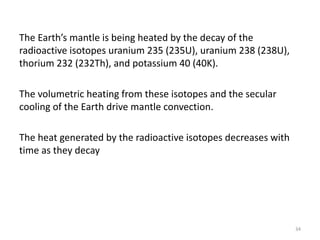 The Earth’s mantle is being heated by the decay of the
radioactive isotopes uranium 235 (235U), uranium 238 (238U),
thorium 232 (232Th), and potassium 40 (40K).
The volumetric heating from these isotopes and the secular
cooling of the Earth drive mantle convection.
The heat generated by the radioactive isotopes decreases with
time as they decay
34
 
