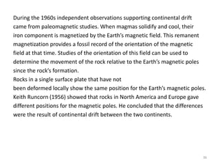 During the 1960s independent observations supporting continental drift
came from paleomagnetic studies. When magmas solidify and cool, their
iron component is magnetized by the Earth’s magnetic field. This remanent
magnetization provides a fossil record of the orientation of the magnetic
field at that time. Studies of the orientation of this field can be used to
determine the movement of the rock relative to the Earth’s magnetic poles
since the rock’s formation.
Rocks in a single surface plate that have not
been deformed locally show the same position for the Earth’s magnetic poles.
Keith Runcorn (1956) showed that rocks in North America and Europe gave
different positions for the magnetic poles. He concluded that the differences
were the result of continental drift between the two continents.
36
 