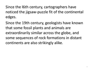 Since the l6th century, cartographers have
noticed the jigsaw-puzzle fit of the continental
edges.
Since the 19th century, geologists have known
that some fossil plants and animals are
extraordinarily similar across the globe, and
some sequences of rock formations in distant
continents are also strikingly alike.
7
 