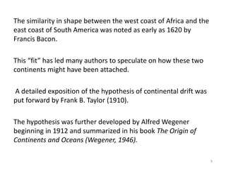 The similarity in shape between the west coast of Africa and the
east coast of South America was noted as early as 1620 by
Francis Bacon.
This “fit” has led many authors to speculate on how these two
continents might have been attached.
A detailed exposition of the hypothesis of continental drift was
put forward by Frank B. Taylor (1910).
The hypothesis was further developed by Alfred Wegener
beginning in 1912 and summarized in his book The Origin of
Continents and Oceans (Wegener, 1946).
9
 