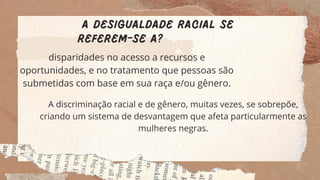 A desigualdade racial se
referem-se a?
disparidades no acesso a recursos e
oportunidades, e no tratamento que pessoas são
submetidas com base em sua raça e/ou gênero.
A discriminação racial e de gênero, muitas vezes, se sobrepõe,
criando um sistema de desvantagem que afeta particularmente as
mulheres negras.
 
