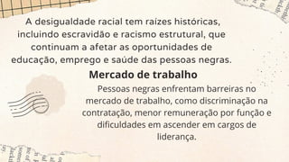 A desigualdade racial tem raízes históricas,
incluindo escravidão e racismo estrutural, que
continuam a afetar as oportunidades de
educação, emprego e saúde das pessoas negras.
Mercado de trabalho
Pessoas negras enfrentam barreiras no
mercado de trabalho, como discriminação na
contratação, menor remuneração por função e
dificuldades em ascender em cargos de
liderança.
 