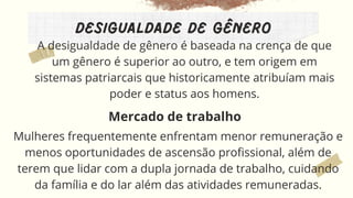 Desigualdade de gênero
A desigualdade de gênero é baseada na crença de que
um gênero é superior ao outro, e tem origem em
sistemas patriarcais que historicamente atribuíam mais
poder e status aos homens.
Mulheres frequentemente enfrentam menor remuneração e
menos oportunidades de ascensão profissional, além de
terem que lidar com a dupla jornada de trabalho, cuidando
da família e do lar além das atividades remuneradas.
Mercado de trabalho
 