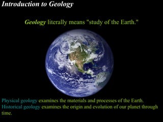 Introduction to Geology
Geology literally means "study of the Earth."
Physical geology examines the materials and processes of the Earth.
Historical geology examines the origin and evolution of our planet through
time.
 