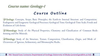 Md. Yousuf Gazi, Lecturer, Department of Geology, University of Dhaka (yousuf.geo@du.ac.bd)
Course name: Geology-I
C o u r s e O u t l i n e
 Geology: Concepts, Scope; Basic Principles; the Earth-its Internal Structure and Composition;
Endogenetic and Exogenetic Geological Processes; Geological Time; Geological-Time Scale; Fossils and
Evolution of Life-forms.
 Mineralogy: Study of the Physical Properties, Chemistry and Classification of Common Rock-
forming and Ore Minerals.
 Petrology: Study of the Structure, Texture, Composition, Classification, Origin, and Mode of
Occurrence of Igneous, Sedimentary, and Metamorphic Rocks.
 