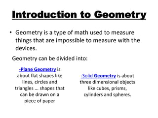 Introduction to Geometry
• Geometry is a type of math used to measure
things that are impossible to measure with the
devices.
Geometry can be divided into:
-Plane Geometry is
about flat shapes like
lines, circles and
triangles ... shapes that
can be drawn on a
piece of paper
-Solid Geometry is about
three dimensional objects
like cubes, prisms,
cylinders and spheres.
 