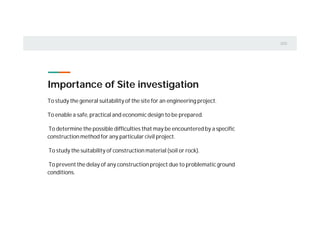 To study the general suitability of the site for an engineering project.
To enable a safe, practical and economic design to be prepared.
To determine the possible difficulties that may be encountered by a specific
construction method for any particular civil project.
To study the suitability of construction material (soil or rock).
To prevent the delay of any construction project due to problematic ground
conditions.
Importance of Site investigation
 