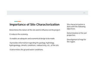 Importance of Site Characterization
Determines the nature of the site and its influence on the project.
It reduces the economy.
It enables an adequate and economical design to be made.
It provides information regarding the geology, hydrology,
hydrogeology, climatic conditions, radioactivity, etc., of the site.
It determines the ground water conditions.
Site characterization is
done with the following
objectives:
Determination of the soil
properties.
Development of map for
the region.
 