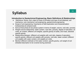 Syllabus
Introduction to Geotechnical Engineering, Basic Definitions & Relationships
● Definitions: Rocks, Soil, origin & mode of formation and type of soil obtained, soil
mechanics, rock mechanics, soil engineering, geotechnical engineering
● Scope of soil engineering: Importance of field exploration and characterization
Cohesionless & cohesive soils
● Soil as three-phase & two-phase system in terms of weight, volume, void ratio, porosity
● Weight-volume relationship: water content, void ratio, porosity, degree of saturation, air
voids, air content, different unit weights, specific gravity of solids, and mass, absolute
specific gravity.
● Relationship between: different unit weights with void ratio, degree of saturation,
specific gravity; different unit weights with porosity, void ratio, water content; different
unit weights with water content, unit weights air voids.
● Mention different methods to find water content, specific gravity, unit weight of soil
(Detailed description to be covered during practical)
 