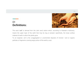 01
Definitions:
The word ‘soil’ is derived from the Latin word solium which, according to Webster’s dictionary,
means the upper layer of the earth that may be dug or plowed; specifically, the loose surface
material of earth in which the plants grow.
To an engineer, soil is the unaggregated or uncemented deposits of mineral / and or organic
particles or fragments covering large portion of the earth’s crust.
 