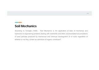 Soil Mechanics
According to Terzaghi (1948) : “Soil Mechanics is the application of laws of mechanics and
hydraulics to engineering problems dealing with sediments and other unconsolidated accumulations
of solid particles produced by mechanical and chemical disintegration of of rocks regardless of
whether or not they contain an admixture of organic constituent”.
 
