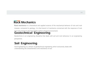 Rock Mechanics
Rock mechanics is a theoretical and applied science of the mechanical behavior of rock and rock
masses; compared to geology, it is that branch of mechanics concerned with the response of rock
and rock masses to the force fields of their physical environment.
Geotechnical Engineering
Geotechnics is an engineering discipline that deals with soil and rock behaviour in an engineering
perspective.
Soil Engineering is a stream of geotechnical engineering which exclusively deals with
understanding the characteristics and mechanics of soil.
Soil Engineering
 