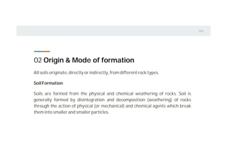 02 Origin & Mode of formation
All soils originate, directly or indirectly, from different rock types.
Soil Formation
Soils are formed from the physical and chemical weathering of rocks. Soil is
generally formed by disintegration and decomposition (weathering) of rocks
through the action of physical (or mechanical) and chemical agents which break
them into smaller and smaller particles.
 