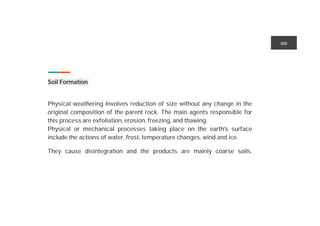 Soil Formation ution
Physical weathering Involves reduction of size without any change in the
original composition of the parent rock. The main agents responsible for
this process are exfoliation, erosion, freezing, and thawing.
Physical or mechanical processes taking place on the earth's surface
include the actions of water, frost, temperature changes, wind and ice.
They cause disintegration and the products are mainly coarse soils.
incididunt .
 