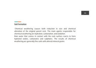 Soil Formation ution
Chemical weathering causes both reduction in size and chemical
alteration of the original parent rock. The main agents responsible for
chemical weathering are hydration, carbonation, and oxidation.
Rain water that comes in contact with the rock surface reacts to form
hydrated oxides, carbonates and sulphates. The results of chemical
weathering are generally fine soils with altered mineral grains
 