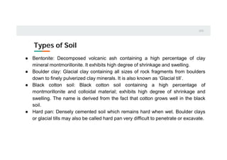 Types of Soil
0
1
0
2
● Bentonite: Decomposed volcanic ash containing a high percentage of clay
mineral montmorillonite. It exhibits high degree of shrinkage and swelling.
● Boulder clay: Glacial clay containing all sizes of rock fragments from boulders
down to finely pulverized clay minerals. It is also known as ‘Glacial till’.
● Black cotton soil: Black cotton soil containing a high percentage of
montmorillonite and colloidal material; exhibits high degree of shrinkage and
swelling. The name is derived from the fact that cotton grows well in the black
soil.
● Hard pan: Densely cemented soil which remains hard when wet. Boulder clays
or glacial tills may also be called hard pan very difficult to penetrate or excavate.
 