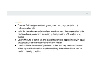 0
1
0
2
● Caliche: Soil conglomerate of gravel, sand and clay cemented by
calcium carbonate.
● Laterite: deep brown soil of cellular structure, easy to excavate but gets
hardened on exposure to air owing to the formation of hydrated iron
oxides.
● Loam: Mixture of sand, silt and clay size particles approximately in equal
proportions; sometimes contains organic matter.
● Loess: Uniform wind-blown yellowish brown silt clay; exhibits cohesion
in the dry condition, which is lost on wetting. Near vertical cuts can be
made in the dry condition.
 