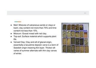 0
1
0
2
● Marl: Mixtures of calcareous sands or clays or
loam; clay content not more than 75% and lime
content not less than 15%.
● Moorum: Gravel mixed with red clay.
● Top-soil: Surface material which supports plant
life.
● Verved Clay: Clay and silt of glacial origin,
essentially a lacustrine deposit; varve is a term of
Swedish origin meaning thin layer. Thicker silt
varies of summer alternate with thin clay varves
of winter.
 