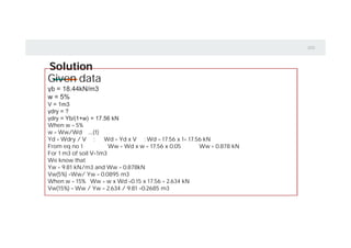 Solution
Given data
γb = 18.44kN/m3
w = 5%
V = 1m3
γdry = ?
γdry = Yb/(1+w) = 17.56 kN
When w = 5%
w = Ww/Wd …..(1)
Yd = Wdry / V : Wd = Yd x V ; Wd = 17.56 x 1= 17.56 kN
From eq no 1 Ww = Wd x w = 17.56 x 0.05 Ww = 0.878 kN
For 1 m3 of soil V=1m3
We know that
Yw = 9.81 kN/m3 and Ww = 0.878kN
Vw(5%) =Ww/ Yw = 0.0895 m3
When w = 15% Ww = w x Wd =0.15 x 17.56 = 2.634 kN
Vw(15%) = Ww / Yw = 2.634 / 9.81 =0.2685 m3
 