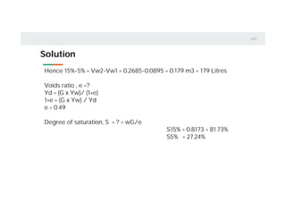 Solution
Hence 15%-5% = Vw2-Vw1 = 0.2685-0.0895 = 0.179 m3 = 179 Litres
Voids ratio , e =?
Yd = (G x Yw)/ (1+e)
1+e = (G x Yw) / Yd
e = 0.49
Degree of saturation, S = ? = wG/e
S15% = 0.8173 = 81.73%
S5% = 27.24%
 