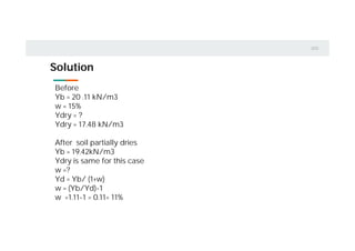 Solution
Before
Yb = 20 .11 kN/m3
w = 15%
Ydry = ?
Ydry = 17.48 kN/m3
After soil partially dries
Yb = 19.42kN/m3
Ydry is same for this case
w =?
Yd = Yb/ (1+w)
w = (Yb/Yd)-1
w =1.11-1 = 0.11= 11%
 