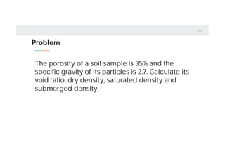 Problem
The porosity of a soil sample is 35% and the
specific gravity of its particles is 2.7. Calculate its
void ratio, dry density, saturated density and
submerged density.
 