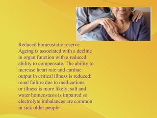 Reduced homeostatic reserve
Ageing is associated with a decline
in organ function with a reduced
ability to compensate. The ability to
increase heart rate and cardiac
output in critical illness is reduced;
renal failure due to medications
or illness is more likely; salt and
water homeostasis is impaired so
electrolyte imbalances are common
in sick older people
 