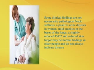 Some clinical ﬁndings are not
necessarily pathological Neck
stiffness, a positive urine dipstick
in women, mild crackles at the
bases of the lungs, a slightly
reduced PaO2 and reduced skin
turgor may be normal ﬁndings in
older people and do not always
indicate disease
 