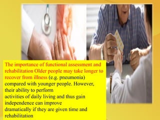 The importance of functional assessment and
rehabilitation Older people may take longer to
recover from illness (e.g. pneumonia)
compared with younger people. However,
their ability to perform
activities of daily living and thus gain
independence can improve
dramatically if they are given time and
rehabilitation
 