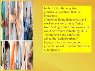 In the 1930s, the very ﬁrst
geriatricians realized that the
thousands
of patients living in hospitals and
workhouses were not suffering
from ‘old age’ but from diseases that
could be treated: immobility, falls,
incontinence and confusion
called the ‘geriatric giants’
because they are the common
presentations of different illnesses in
older people
 