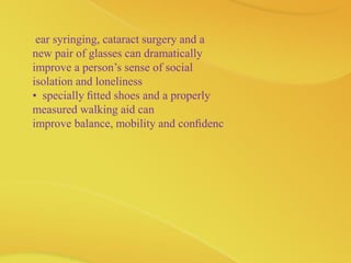 ear syringing, cataract surgery and a
new pair of glasses can dramatically
improve a person’s sense of social
isolation and loneliness
• specially ﬁtted shoes and a properly
measured walking aid can
improve balance, mobility and conﬁdenc
 